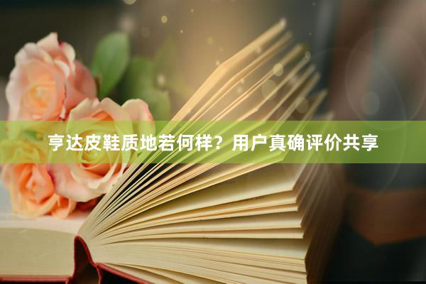 亨达皮鞋质地若何样？用户真确评价共享